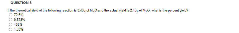 QUESTION 8
If the theoretical yield of the following reaction is 3.43g of MgO and the actual yield is 2.48g of MgO, what is the percent yield?
72.3%
0.723%
138%
1.38%
