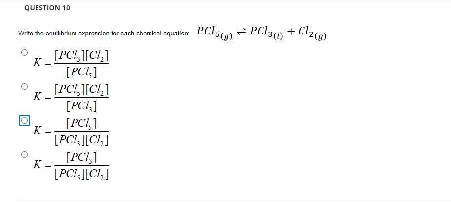 QUESTION 10
Write the equilibrium expression for each chemical equation: PCI5(a) PC13(0 + Cl2a)
[PCI,][Cl,]
[PCI,]
[PCI,][Cl,]
K =
K =
[PCI,]
[PCl;]
K =
[PCI,][Cl,]
[PCI;]
K =
[PCI,][C!,]
