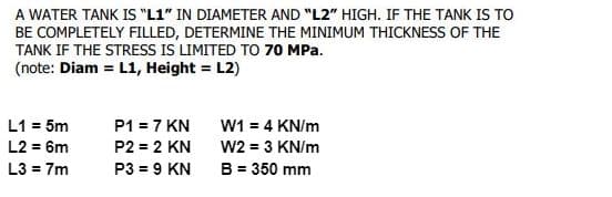 A WATER TANK IS "L1" IN DIAMETER AND "L2" HIGH. IF THE TANK IS TO
BE COMPLETELY FILLED, DETERMINE THE MINIMUM THICKNESS OF THE
TANK IF THE STRESS IS LIMITED TO 70 MPa.
(note: Diam = L1, Height = L2)
L1 = 5m
P1 = 7 KN
W1 = 4 KN/m
L2 = 6m
P2 = 2 KN
W2 = 3 KN/m
B = 350 mm
L3 = 7m
P3 = 9 KN