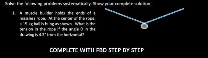 Solve the following problems systematically. Show your complete solution.
1. A muscle builder holds the ends of a
massless rope. At the center of the rope,
a 15-kg ball is hung as shown. What is the
tension in the rope if the angle 0 in the
drawing is 4.5° from the horizontal?
COMPLETE WITH FBD STEP BY STEP