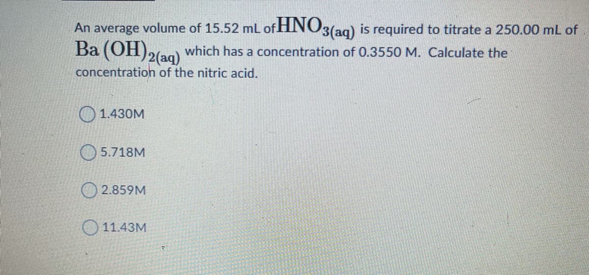 An average volume of 15.52 mL of HINO3(ag) is required to titrate a 250.00 mL of
Ba (OH)2(aq)
which has a concentration of 0.3550 M. Calculate the
concentration of the nitric acid.
1.430M
5.718M
2.859M
11.43M
