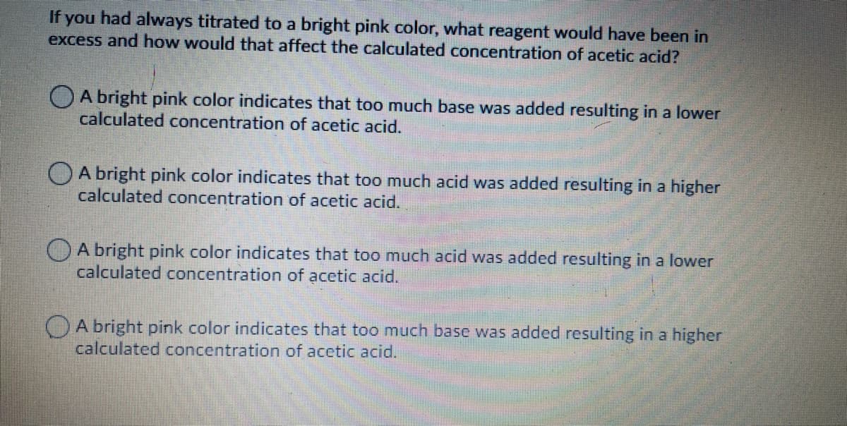 If
you
had always titrated to a bright pink color, what reagent would have been in
excess and how would that affect the calculated concentration of acetic acid?
OA bright pink color indicates that too much base was added resulting in a lower
calculated concentration of acetic acid.
OA bright pink color indicates that too much acid was added resulting in a higher
calculated concentration of acetic acid.
A bright pink color indicates that too much acid was added resulting in a lower
calculated concentration of acetic acid.
OA bright pink color indicates that too much base was added resulting in a higher
calculated concentration of acetic acid.
