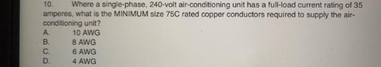 10.
Where a single-phase, 240-volt air-conditioning unit has a full-load current rating of 35
amperes, what is the MINIMUM size 75C rated copper conductors required to supply the air-
conditioning unit?
A.
10 AWG
B.
8 AWG
C.
6 AWG
D.
4 AWG
