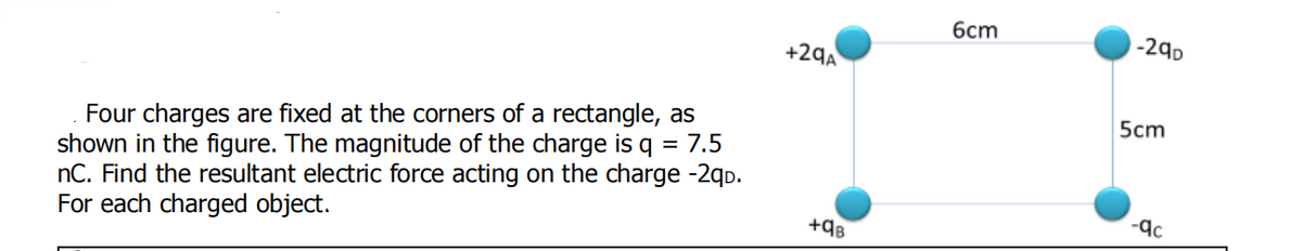 6cm
-290
+29A
5cm
Four charges are fixed at the corners of a rectangle, as
shown in the figure. The magnitude of the charge is q = 7.5
nC. Find the resultant electric force acting on the charge -2qp.
For each charged object.
