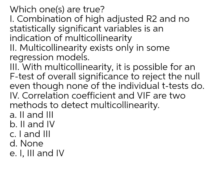 Which one(s) are true?
I. Combination of high adjusted R2 and no
statistically significant variables is an
indication of multicollinearity
II. Multicollinearity exists only in some
regression models.
III. With multicollinearity, it is possible for an
F-test of overall significance to reject the null
even though none of the individual t-tests do.
IV. Correlation coefficient and VIF are two
methods to detect multicollinearity.
a. Il and III
b. Il and IV
c. I and III
d. None
e. I, III and IV

