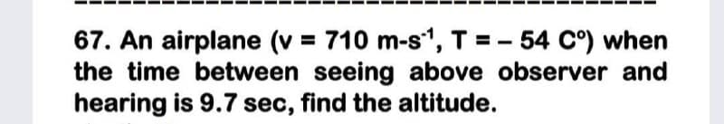 67. An airplane (v = 710 m-s", T = - 54 C°) when
the time between seeing above observer and
hearing is 9.7 sec, find the altitude.
