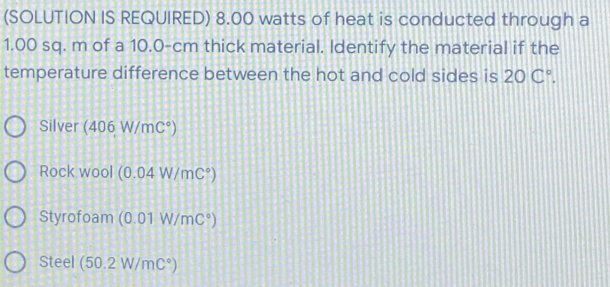 (SOLUTION IS REQUIRED) 8.00 watts of heat is conducted through a
1.00 sq. m of a 10.0-cm thick material. Identify the material if the
temperature difference between the hot and cold sides is 20 C.
O Silver (406 W/mC°)
Rock wool (0.04 W/mC°)
Styrofoam (0.01 W/mC°)
O Steel (50.2 W/mC°)