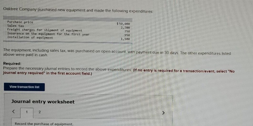 Oaktree Company purchased new equipment and made the following expenditures:
Purchase price
Sales tax
Freight charges for shipment of equipment
Insurance on the equipment for the first year
Installation of equipment
The equipment, including sales tax, was purchased on open account with payment due in 30 days. The other expenditures listed
above were paid in cash.
Required:
Prepare the necessary journal entries to record the above expenditures (If no entry is required for a transaction/event, select "No
journal entry required" in the first account field.)
View transaction list
Journal entry worksheet
<
1
$50,000
2,700
750
958
1,500
2
Record the purchase of equipment.