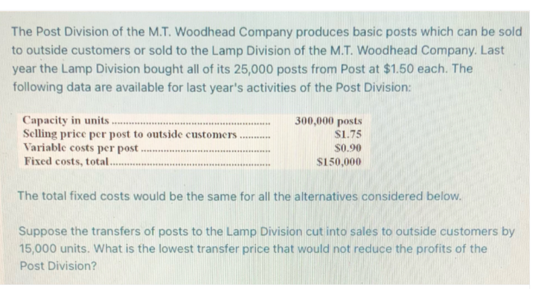 The Post Division of the M.T. Woodhead Company produces basic posts which can be sold
to outside customers or sold to the Lamp Division of the M.T. Woodhead Company. Last
year the Lamp Division bought all of its 25,000 posts from Post at $1.50 each. The
following data are available for last year's activities of the Post Division:
Capacity in units.
Selling price per post to outside customers
Variable costs per post.
Fixed costs, total......
******
300,000 posts
$1.75
$0.90
$150,000
The total fixed costs would be the same for all the alternatives considered below.
Suppose the transfers of posts to the Lamp Division cut into sales to outside customers by
15,000 units. What is the lowest transfer price that would not reduce the profits of the
Post Division?