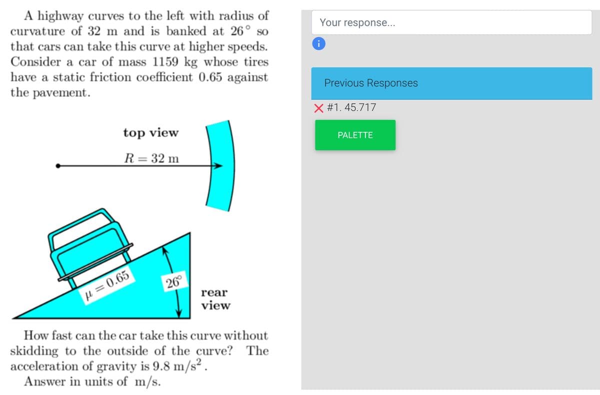 A highway curves to the left with radius of
curvature of 32 m and is banked at 26° so
that cars can take this curve at higher speeds.
Consider a car of mass 1159 kg whose tires
have a static friction coefficient 0.65 against
the pavement.
top view
R = 32 m
μ = 0.65
26°
rear
view
How fast can the car take this curve without
skidding to the outside of the curve? The
acceleration of gravity is 9.8 m/s².
Answer in units of m/s.
Your response...
i
Previous Responses
X #1.45.717
PALETTE