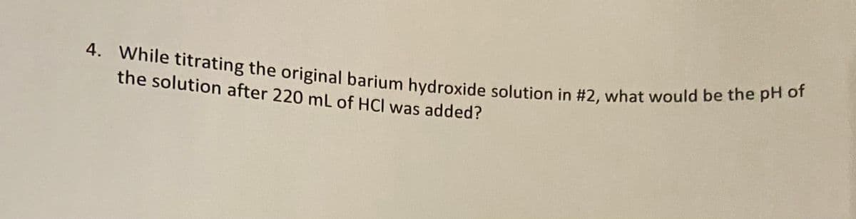 4. While titrating the original barium hydroxide solution in #2, what would be the pH of
the solution after 220 mL of HCI was added?