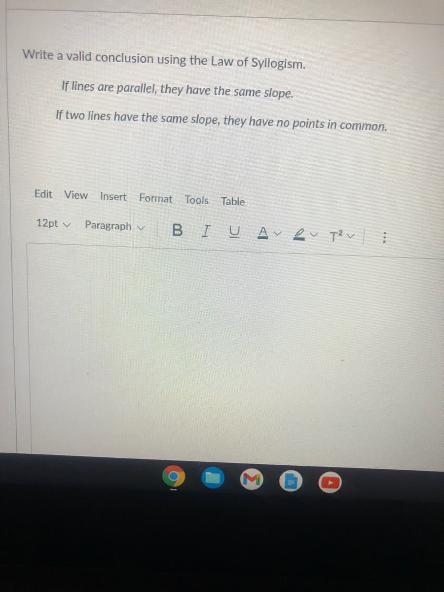 Write a valid conclusion using the Law of Syllogism.
If lines are parallel, they have the same slope.
If two lines have the same slope, they have no points in common.
Edit View
Insert
Format Tools
Table
12pt v
Paragraph v
BIL
