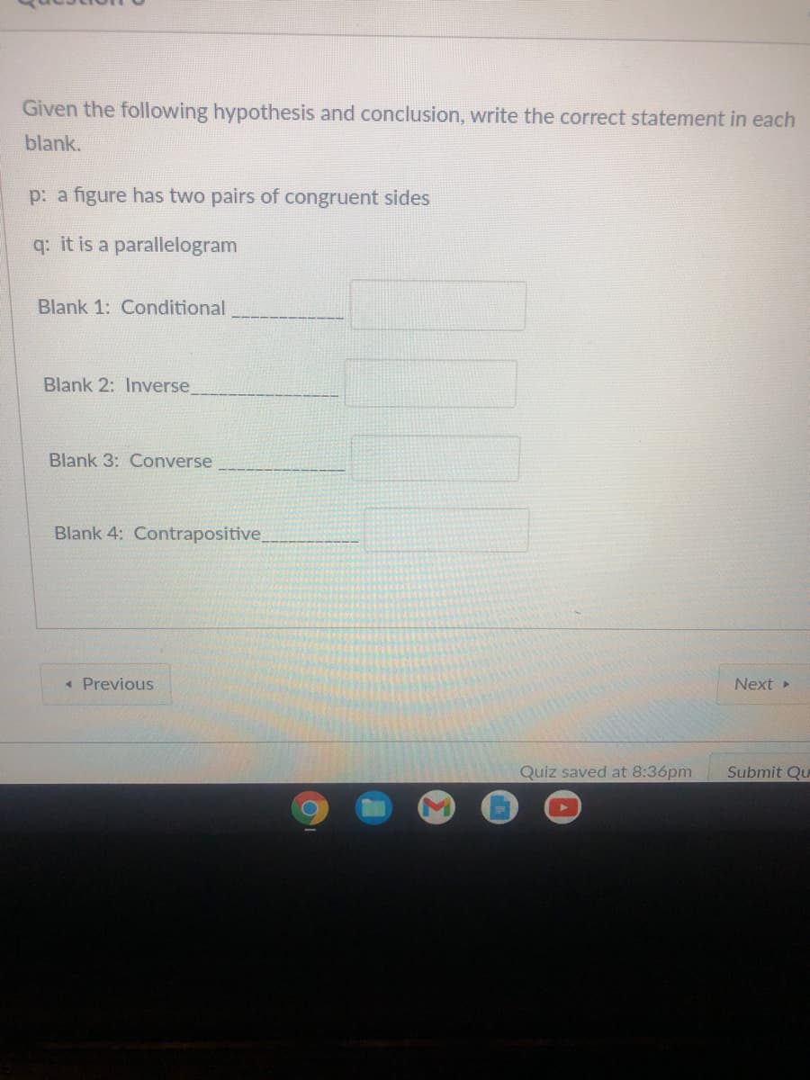 Given the following hypothesis and conclusion, write the correct statement in each
blank.
p: a figure has two pairs of congruent sides
q: it is a parallelogram
Blank 1: Conditional
Blank 2: Inverse
Blank 3: Converse
Blank 4: Contrapositive,
« Previous
Next »
Quiz saved at 8:36pm
Submit Qu
