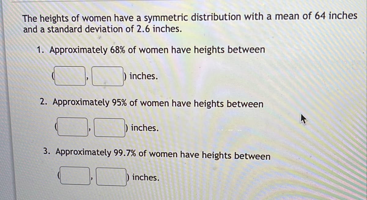 The heights of women have a symmetric distribution with a mean of 64 inches
and a standard deviation of 2.6 inches.
1. Approximately 68% of women have heights between
) inches.
2. Approximately 95% of women have heights between
) inches.
3. Approximately 99.7% of women have heights between
inches.
