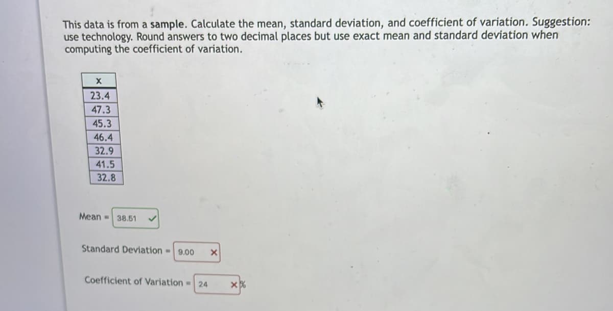This data is from a sample. Calculate the mean, standard deviation, and coefficient of variation. Suggestion:
use technology. Round answers to two decimal places but use exact mean and standard deviation when
computing the coefficient of variation.
23.4
47.3
45.3
46.4
32.9
41.5
32.8
Mean - 38.51
Standard Deviation-9.00
Coefficient of Variation = 24
