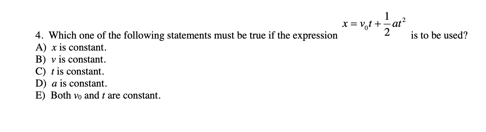 1
X = V,t +÷ať²
4. Which one of the following statements must be true if the expression
A) x is constant.
B) v is constant.
C) t is constant.
D) a is constant.
E) Both vo and t are constant.
is to be used?
