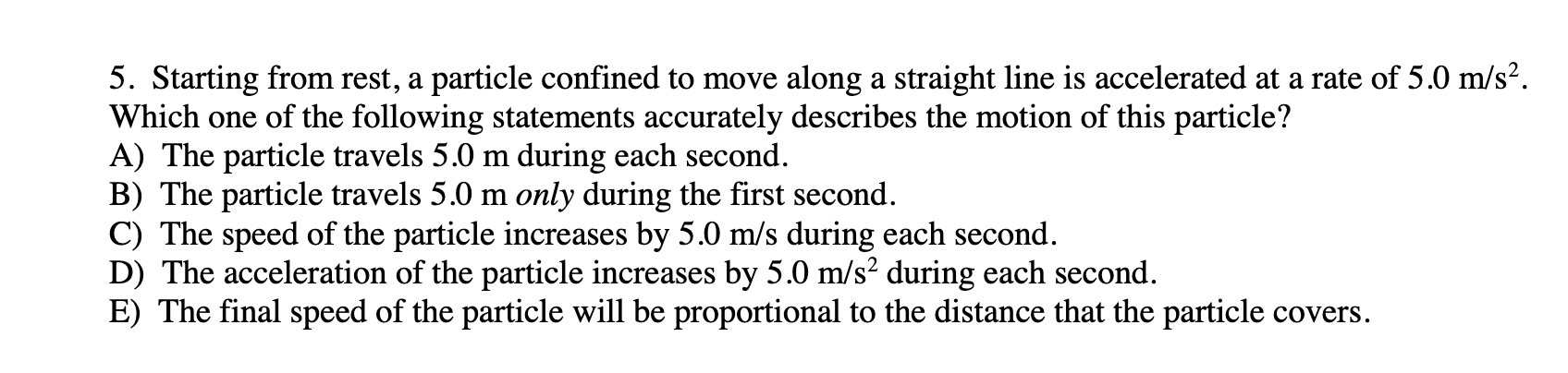 5. Starting from rest, a particle confined to move along a straight line is accelerated at a rate of 5.0 m/s².
Which one of the following statements accurately describes the motion of this particle?
A) The particle travels 5.0 m during each second.
B) The particle travels 5.0 m only during the first second.
C) The speed of the particle increases by 5.0 m/s during each second.
D) The acceleration of the particle increases by 5.0 m/s² during each second.
E) The final speed of the particle will be proportional to the distance that the particle covers.
