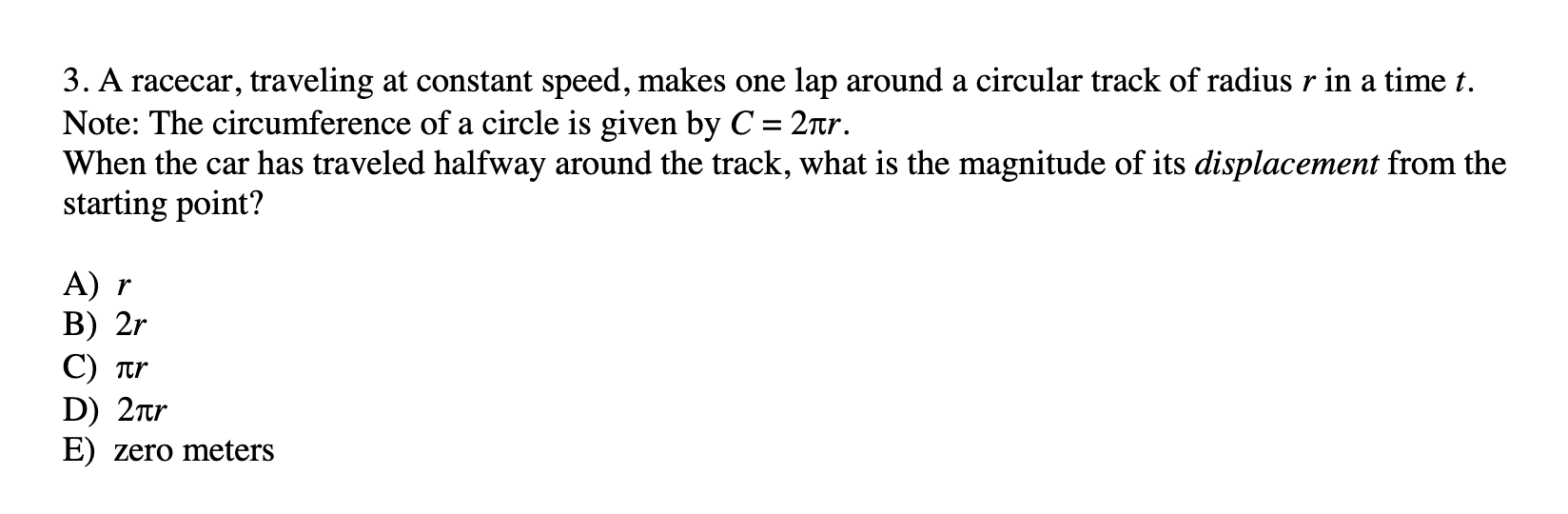 3. A racecar, traveling at constant speed, makes one lap around a circular track of radius r in a time t.
Note: The circumference of a circle is given by C = 2r.
When the car has traveled halfway around the track, what is the magnitude of its displacement from the
starting point?
%3D
A) r
В) 2r
C) tr
D) 2ar
E) zero meters
