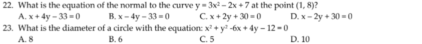 22. What is the equation of the normal to the curve y = 3x² – 2x + 7 at the point (1, 8)?
В. х - 4у - 33 - 0
23. What is the diameter of a circle with the equation: x² + y? -6x + 4y – 12 = 0
А. х + 4y -33 - 0
C. x + 2y + 30 = 0
D. x – 2y + 30 = 0
A. 8
В.6
С.5
D. 10
