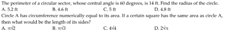The perimeter of a circular sector, whose central angle is 60 degrees, is 14 ft. Find the radius of the circle.
A. 5.2 ft
В. 4.6 ft
C. 5 ft
D. 4.8 ft
Circle A has circumference numerically equal to its area. If a certain square has the same area as circle A,
then what would be the length of its sides?
A. πν2
B. πν3
C. 4V4
D. 2V7
