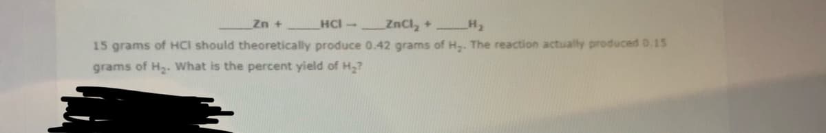Zn +
HC-
ZnCl, +
H2
15 grams of HCI should theoretically produce 0.42 grams of H. The reaction actually produced 0.15
grams of H. What is the percent yield of H,?
