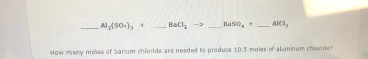 Al (SO.), +
Bacl, -->
BaSO, +
AICI,
How many moles of barium chloride are needed to produce 10.5 moles of aluminum chloride?
