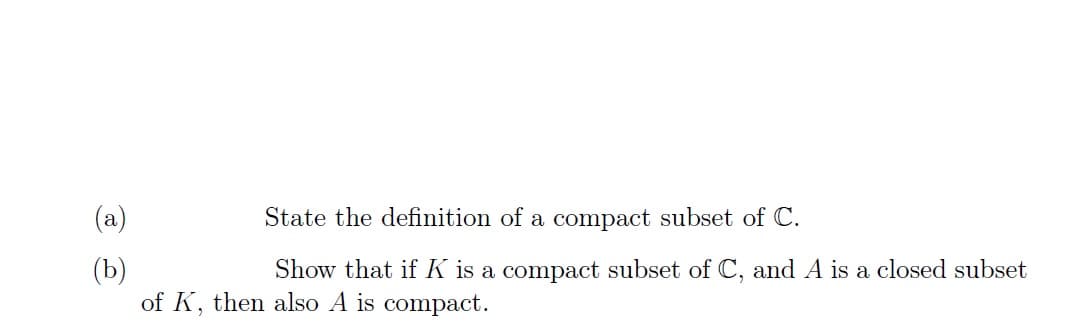 (a)
State the definition of a compact subset of C.
(b)
Show that if K is a compact subset of C, and A is a closed subset
of K, then also A is compact.