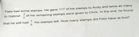 Felix had some stamps. He gave 117 of his stamps to Andy and twice as many
to Gabriel. of his remaining stamps were given to Chris. In the end, he found
that he still had
his stamps left. How many stamps did Felix have at first?
