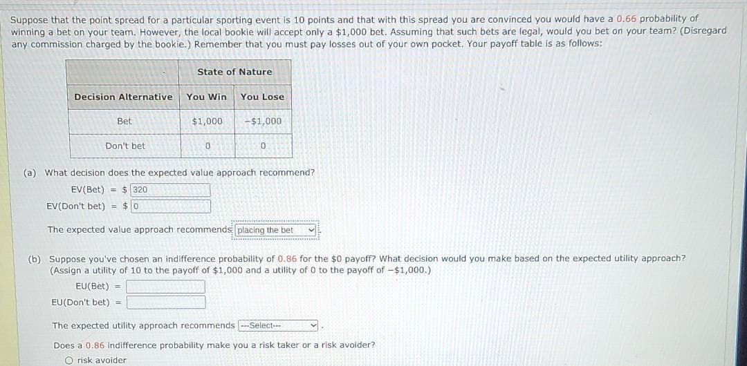 Suppose that the point spread for a particular sporting event is 10 points and that with this spread you are convinced you would have a 0.66 probability of
winning a bet on your team. However, the local bookie will accept only a $1,000 bet. Assuming that such bets are legal, would you bet on your team? (Disregard
any commission charged by the bookie.) Remember that you must pay losses out of your own pocket. Your payoff table is as follows:
State of Nature
Decision Alternative
You Win
You Lose
Bet
$1,000
-$1,000
Don't bet
(a) What decision does the expected value approach recommend?
EV(Bet) = $320
EV(Don't bet) = $0
The expected value approach recommends placing the bet
(b) Suppose you've chosen an indifference probability of 0.86 for the $0 payoff? What decision would you make based on the expected utility approach?
(Assign a utility of 10 to the payoff of $1,000 and a utility of 0 to the payoff of -$1,000.)
EU(Bèt) =
EU(Don't bet) =
The expected utility approach recommends ---Select--
Does a 0.86 indifference probability make you a risk taker or a risk avoider?
O risk avoider
