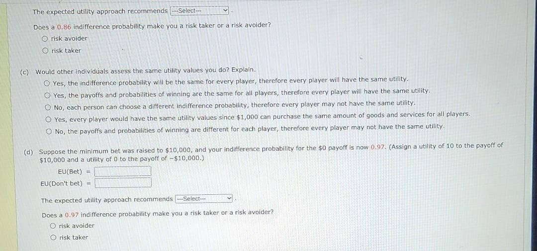 The expected utility approach recommends Select--
Does a 0.86 indifference probability make you a risk taker or a risk avoider?
O risk avoider
O risk taker
(c) Would other individuals assess the same utility values you do? Explain.
O Yes, the indifference probability will be the same for every player, therefore every player will have the same utility.
O Yes, the payoffs and probabilities of winning are the same for all players, therefore every player will have the same utility.
O No, each person can choose a different indifference probability, therefore every player may not have the same utility.
O Yes, every player would have the same utility values since $1,000 can purchase the same amount of goods and services for all players.
O No, the payoffs and probabilities of winning are different for each player, therefore every player may not have the same utility.
(d) Suppose the minimum bet was raised to $10,000, and your indifference probability for the $0 payoff is now 0.97. (Assign a utility of 10 to the payoff of
$10,000 and a utility of 0 to the payoff of -$10,000.)
EU(Bet) =
EU(Don't bet) =
The expected utility approach recommends ---Select---
Does a 0.97 indifference probability make you a risk taker or a risk avoider?
O risk avoider
O risk taker
