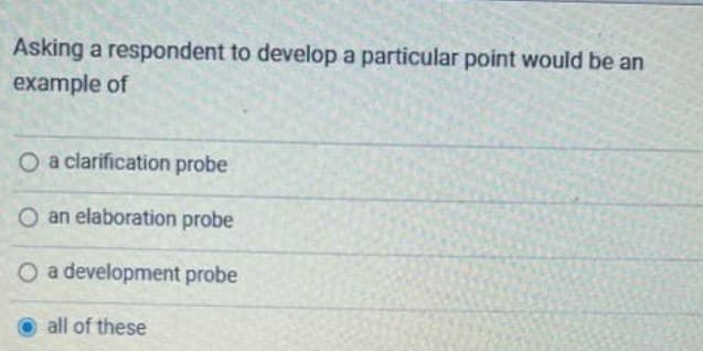 Asking a respondent to develop a particular point would be an
example of
O a clarification probe
O an elaboration probe
O a development probe
all of these
