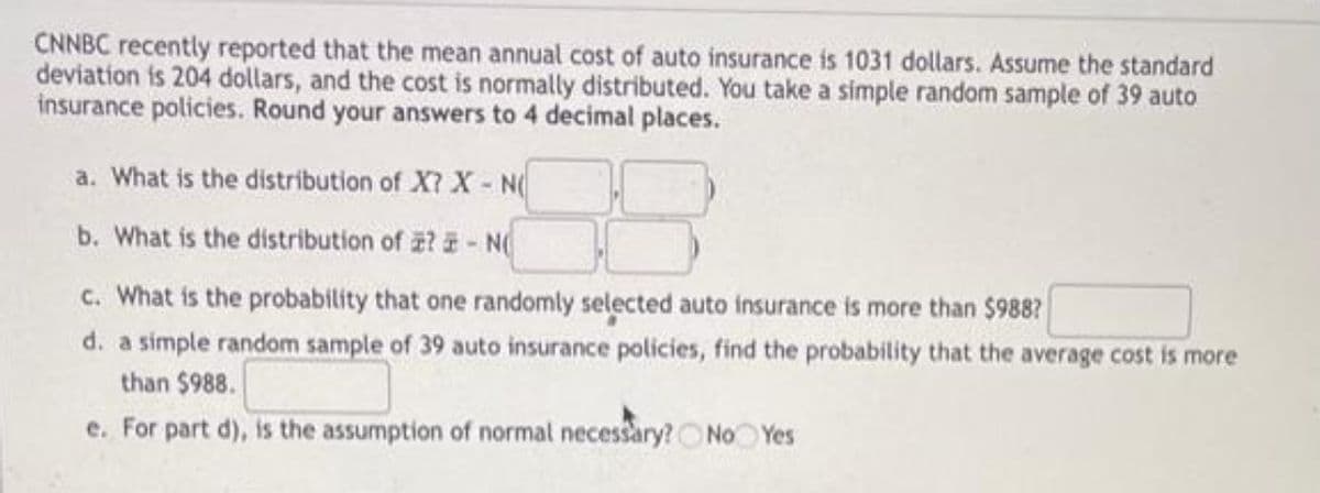 CNNBC recently reported that the mean annual cost of auto insurance is 1031 dollars. Assume the standard
deviation is 204 dollars, and the cost is normally distributed. You take a simple random sample of 39 auto
insurance policies. Round your answers to 4 decimal places.
a. What is the distribution of X? X- N
b. What is the distribution of z? - N
c. What is the probability that one randomly selected auto insurance is more than $988?
d. a simple random sample of 39 auto insurance policies, find the probability that the average cost is more
than $988.
e. For part d), is the assumption of normal necessary? O No Yes

