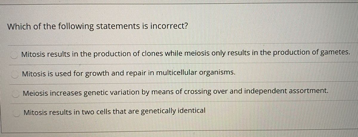 Which of the following statements is incorrect?
Mitosis results in the production of clones while meiosis only results in the production of gametes.
Mitosis is used for growth and repair in multicellular organisms.
Meiosis increases genetic variation by means of crossing over and independent assortment.
Mitosis results in two cells that are genetically identical
