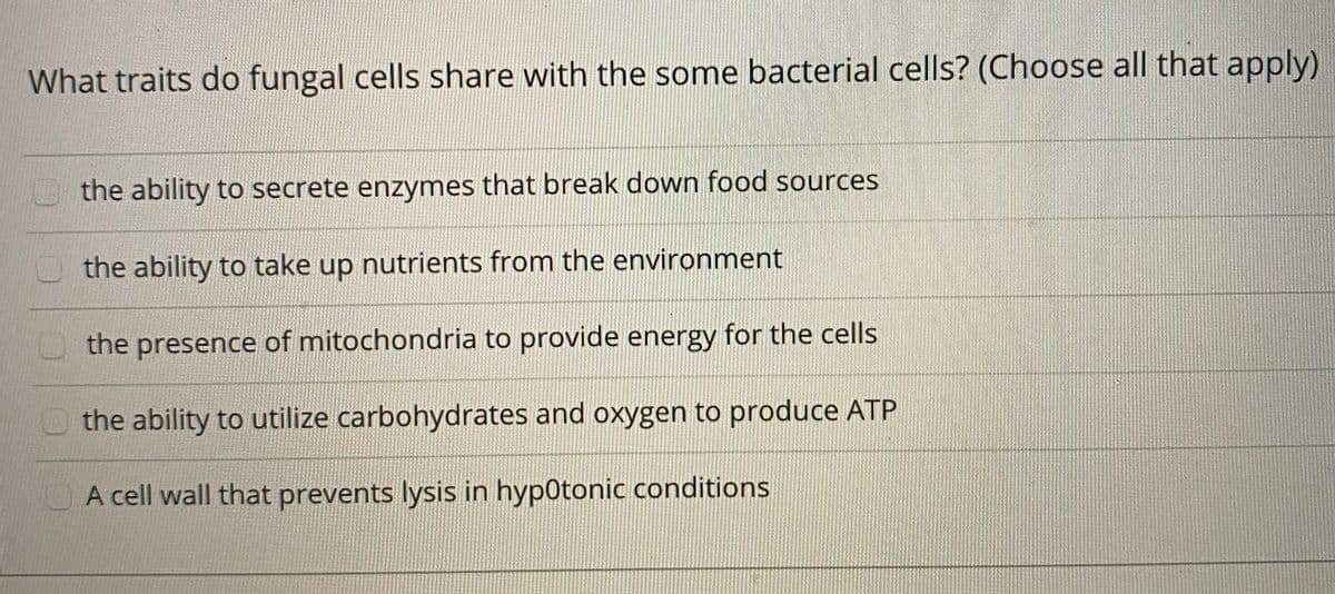 What traits do fungal cells share with the some bacterial cells? (Choose all that apply)
the ability to secrete enzymes that break down food sources
Othe ability to take up nutrients from the environment
the presence of mitochondria to provide energy for the cells
the ability to utilize carbohydrates and oxygen to produce ATP
A cell wall that prevents lysis in hyp0tonic conditions
