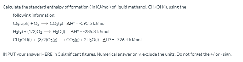 Calculate the standard enthalpy of formation ( in KJ/mol) of liquid methanol, CH3OH(1), using the
following information:
C(graph) + O2 – CO2(g) AH° = -393.5 kJ/mol
H2(g) + (1/2)02 → H20(1) AH° = -285.8 kJ/mol
CH3OH(I) + (3/2)O2(g) → CO2(g) + 2H2O(1) AH° = -726.4 kJ/mol
INPUT your answer HERE in 3 significant figures. Numerical answer only, exclude the units. Do not forget the +/or - sign.
