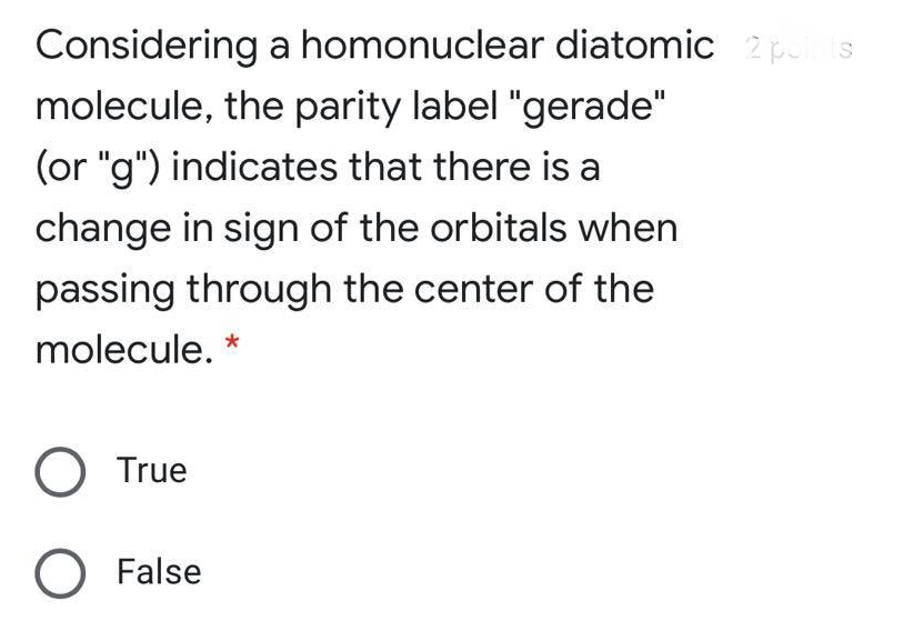 Considering a homonuclear diatomic 2 pis
molecule, the parity label "gerade"
(or "g") indicates that there is a
change in sign of the orbitals when
passing through the center of the
molecule. *
O True
O False
