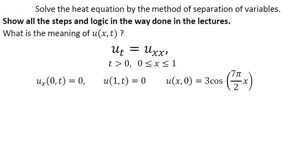 Solve the heat equation by the method of separation of variables.
Show all the steps and logic in the way done in the lectures.
What is the meaning of u(x, t) ?
Ut = Uxx
t > 0, 0<x<1
Uz(0, t) = 0,
u(1, t) = 0
u(x,0)
7T
3cos
%|
