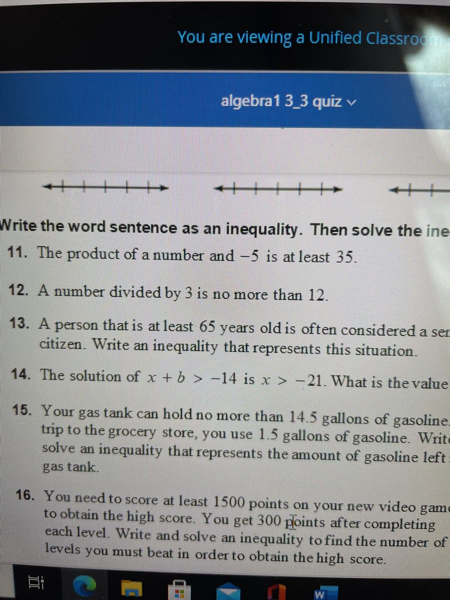 You are viewing a Unified Classroom
algebra1 3_3 quiz v
十十+
Write the word sentence as an inequality. Then solve the ine
11. The product of a number and -5 is at least 35.
12. A number divided by 3 is no more than 12.
13. A person that is at least 65 years old is often considered a ser
citizen. Write an inequality that represents this situation.
14. The solution of x + b > -14 is x > -21. What is the value
15. Your gas tank can hold no more than 14.5 gallons of gasoline.
trip to the grocery store, you use 1.5 gallons of gasoline. Write
solve an inequality that represents the amount of gasoline left
gas tank.
16. You need to score at least 1500 points on your new video game
to obtain the high score. You get 300 points after completing
each level. Write and solve an inequality to find the number of
levels you must beat in order to obtain the high score.
