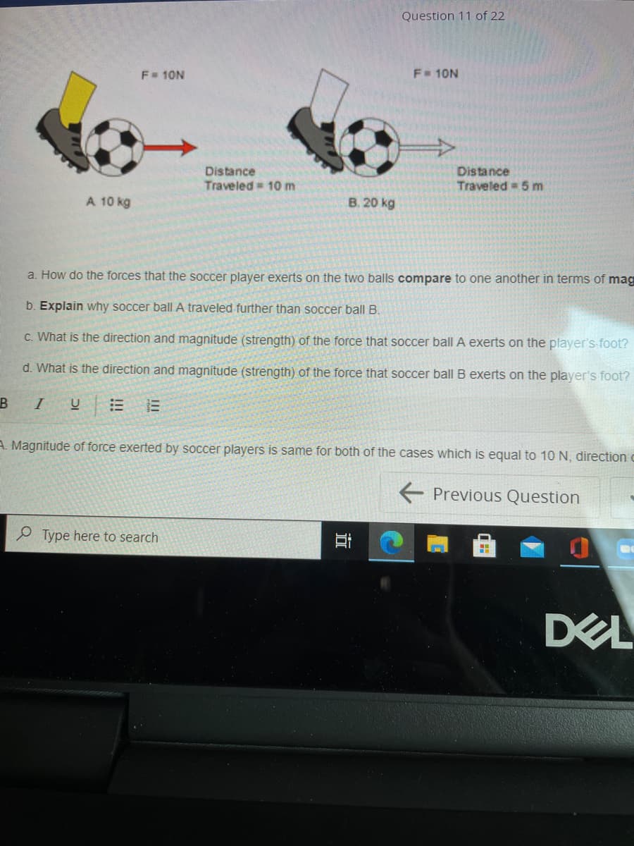 Question 11 of 22
F 10N
F= 10N
Distance
Traveled = 10 m
Distance
Traveled 5 m
A 10 kg
B. 20 kg
a. How do the forces that the soccer player exerts on the two balls compare to one another in terms of mag
b. Explain why soccer ball A traveled further than soccer ball B.
c. What is the direction and magnitude (strength) of the force that soccer ball A exerts on the player's foot?
d. What is the direction and magnitude (strength) of the force that soccer ball B exerts on the player's foot?
B
I
A. Magnitude of force exerted by soccer players is same for both of the cases which is equal to 10 N, direction c
E Previous Question
P Type here to search
DEL
