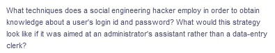 What techniques does a social engineering hacker employ in order to obtain
knowledge about a user's login id and password? What would this strategy
look like if it was aimed at an administrator's assistant rather than a data-entry
clerk?
