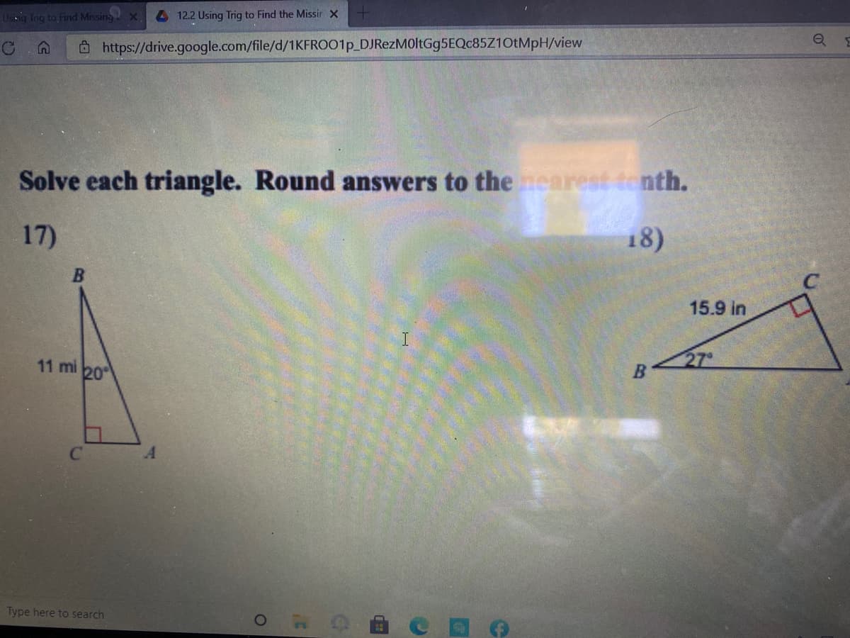 Useig Tng to Find MissingX
4 12.2 Using Trig to Find the Missir x
Ô https://drive.google.com/file/d/1KFROO1P_DJRezM0ltGg5EQc85Z10tMpH/view
Solve each triangle. Round answers to the nearest tenth.
17)
18)
15.9 in
11 mi 20
27
Type here to search
