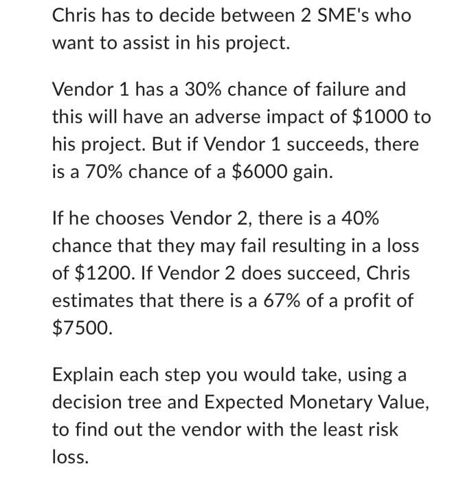 Chris has to decide between 2 SME's who
want to assist in his project.
Vendor 1 has a 30% chance of failure and
this will have an adverse impact of $1000 to
his project. But if Vendor 1 succeeds, there
is a 70% chance of a $6000 gain.
If he chooses Vendor 2, there is a 40%
chance that they may fail resulting in a loss
of $1200. If Vendor 2 does succeed, Chris
estimates that there is a 67% of a profit of
$7500.
Explain each step you would take, using a
decision tree and Expected Monetary Value,
to find out the vendor with the least risk
loss.