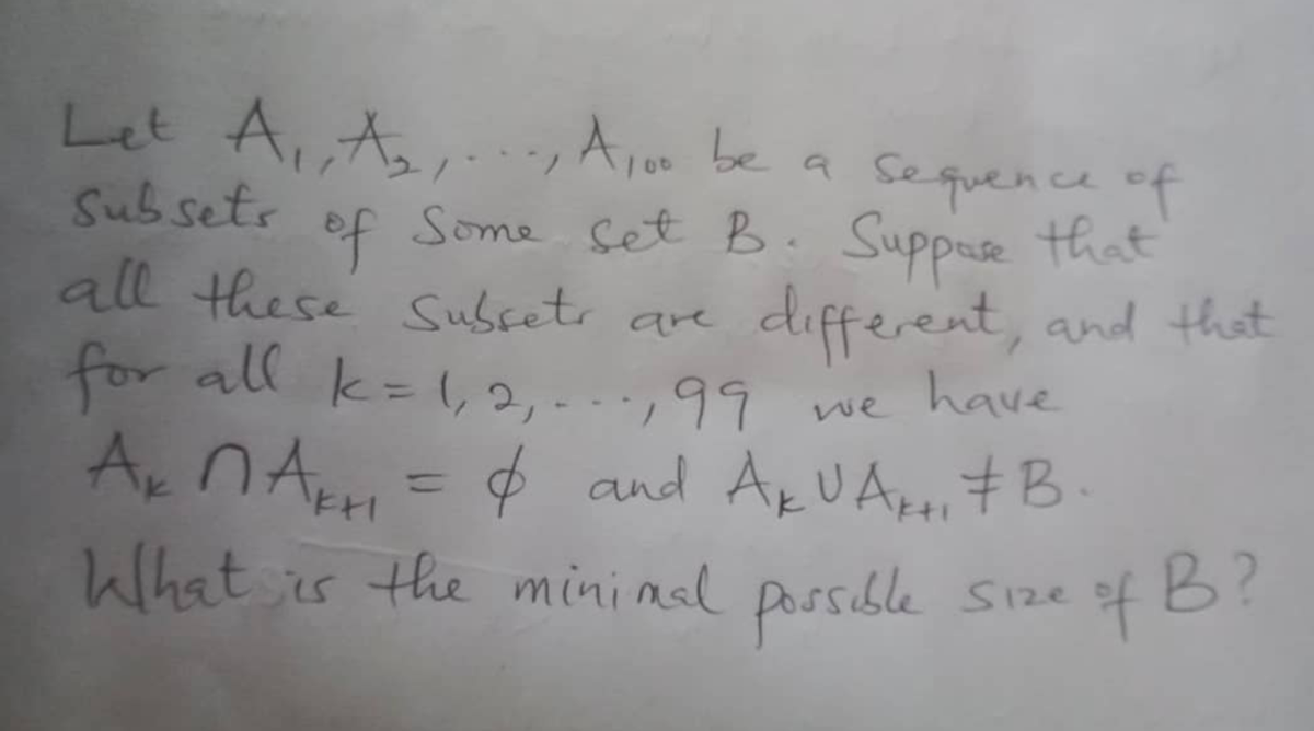 Let A₁, A₂, A100 be a sequence of
Subsets
Some Set B. Suppose that
all these Subsets are
of
different, and that
for all k = 1₁ 2₁.99
have
we
A₂ nA = & and A₁UA₁ B.
ки
What is the minimal possible size
4B?