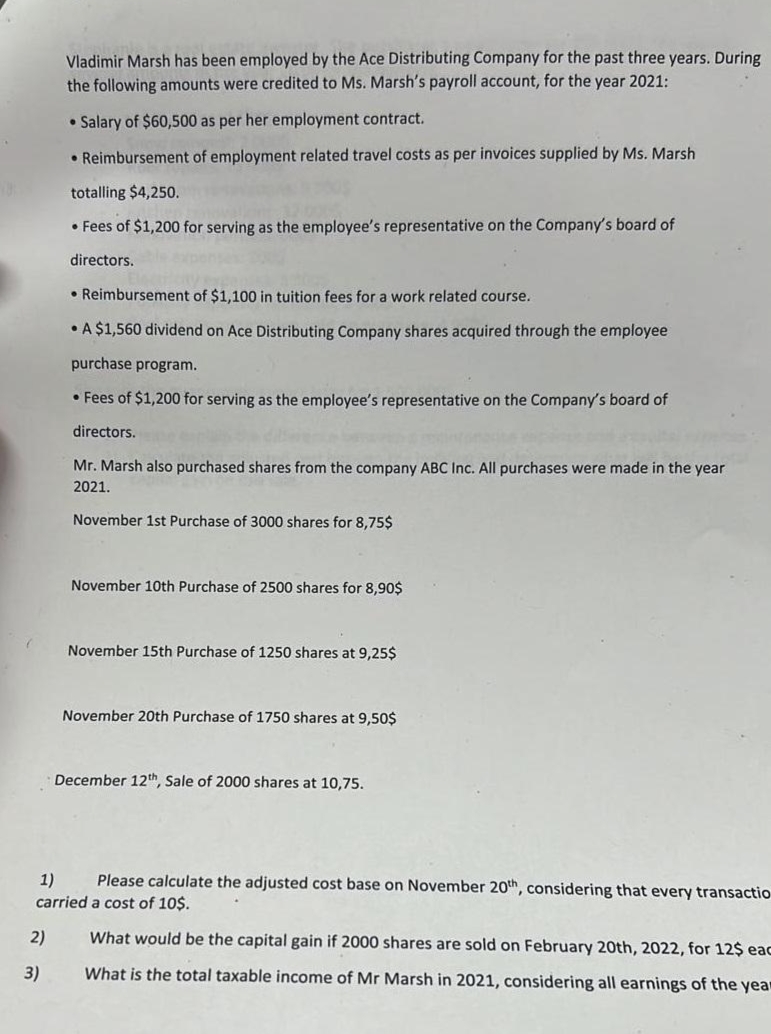 2)
Vladimir Marsh has been employed by the Ace Distributing Company for the past three years. During
the following amounts were credited to Ms. Marsh's payroll account, for the year 2021:
• Salary of $60,500 as per her employment contract.
• Reimbursement of employment related travel costs as per invoices supplied by Ms. Marsh
totalling $4,250.
• Fees of $1,200 for serving as the employee's representative on the Company's board of
directors.
3)
• Reimbursement of $1,100 in tuition fees for a work related course.
• A $1,560 dividend on Ace Distributing Company shares acquired through the employee
purchase program.
• Fees of $1,200 for serving as the employee's representative on the Company's board of
directors.
Mr. Marsh also purchased shares from the company ABC Inc. All purchases were made in the year
2021.
November 1st Purchase of 3000 shares for 8,75$
November 10th Purchase of 2500 shares for 8,90$
November 15th Purchase of 1250 shares at 9,25$
November 20th Purchase of 1750 shares at 9,50$
1) Please calculate the adjusted cost base on November 20th, considering that every transactio
carried a cost of 10$.
What would be the capital gain if 2000 shares are sold on February 20th, 2022, for 12$ eac
What is the total taxable income of Mr Marsh in 2021, considering all earnings of the year
December 12th, Sale of 2000 shares at 10,75.