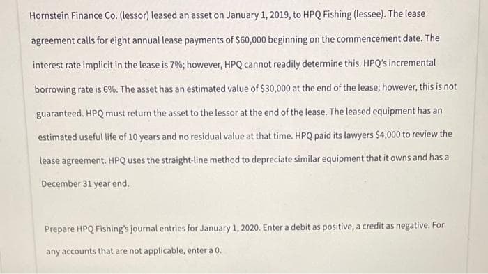 Hornstein Finance Co. (lessor) leased an asset on January 1, 2019, to HPQ Fishing (lessee). The lease
agreement calls for eight annual lease payments of $60,000 beginning on the commencement date. The
interest rate implicit in the lease is 7%; however, HPQ cannot readily determine this. HPQ's incremental
borrowing rate is 6%. The asset has an estimated value of $30,000 at the end of the lease; however, this is not
guaranteed. HPQ must return the asset to the lessor at the end of the lease. The leased equipment has an
estimated useful life of 10 years and no residual value at that time. HPQ paid its lawyers $4,000 to review the
lease agreement. HPQ uses the straight-line method to depreciate similar equipment that it owns and has a
December 31 year end.
Prepare HPQ Fishing's journal entries for January 1, 2020. Enter a debit as positive, a credit as negative. For
any accounts that are not applicable, enter a 0.