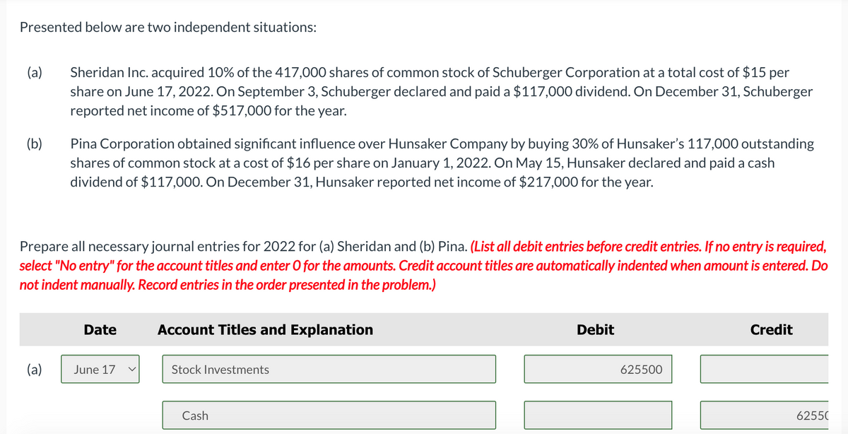 Presented below are two independent situations:
(a)
(b)
Sheridan Inc. acquired 10% of the 417,000 shares of common stock of Schuberger Corporation at a total cost of $15 per
share on June 17, 2022. On September 3, Schuberger declared and paid a $117,000 dividend. On December 31, Schuberger
reported net income of $517,000 for the year.
(a)
Pina Corporation obtained significant influence over Hunsaker Company by buying 30% of Hunsaker's 117,000 outstanding
shares of common stock at a cost of $16 per share on January 1, 2022. On May 15, Hunsaker declared and paid a cash
dividend of $117,000. On December 31, Hunsaker reported net income of $217,000 for the year.
Prepare all necessary journal entries for 2022 for (a) Sheridan and (b) Pina. (List all debit entries before credit entries. If no entry is required,
select "No entry" for the account titles and enter O for the amounts. Credit account titles are automatically indented when amount is entered. Do
not indent manually. Record entries in the order presented in the problem.)
Date
June 17 V
Account Titles and Explanation
Stock Investments
Cash
Debit
625500
Credit
62550