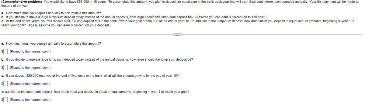 (Comprehensive problem) You would like to have $58,000 in 15 years. To accumulate this amount, you plan to deposit an equal sum in the bank each year that will earn 8 percent interest compounded annually. Your first payment will be made at
the end of the year.
a. How much must you deposit annually to accumulate this amount?
b. If you decide to make a large lump-sum deposit today instead of the annual deposits, how large should this lump-sum deposit be? (Assume you can earn 8 percent on this deposit.)
c. At the end of five years, you will receive $20,000 and deposit this in the bank toward your goal of $58,000 at the end of year 15. In addition to the lump-sum deposit, how much must you deposit in equal annual amounts, beginning in year 1 to
reach your goal? (Again, assume you can earn 8 percent on your deposits.)
a. How much must you deposit annually to accumulate this amount?
(Round to the nearest cent.)
b. If you decide to make a large lump-sum deposit today instead of the annual deposits, how large should the lump-sum deposit be?
(Round to the nearest cent.)
c. If you deposit $20,000 received at the end of five years in the bank, what will the amount grow to by the end of year 15?
(Round to the nearest cent.)
In addition to the lump-sum deposit, how much must you deposit in equal annual amounts, beginnin in year 1 to reach
$(Round to the nearest cent.)
goal?