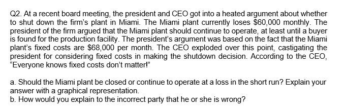 Q2. At a recent board meeting, the president and CEO got into a heated argument about whether
to shut down the firm's plant in Miami. The Miami plant currently loses $60,000 monthly. The
president of the firm argued that the Miami plant should continue to operate, at least until a buyer
is found for the production facility. The president's argument was based on the fact that the Miami
plant's fixed costs are $68,000 per month. The CEO exploded over this point, castigating the
president for considering fixed costs in making the shutdown decision. According to the CEO,
"Everyone knows fixed costs don't matter!"
a. Should the Miami plant be closed or continue to operate at a loss in the short run? Explain your
answer with a graphical representation.
b. How would you explain to the incorrect party that he or she is wrong?