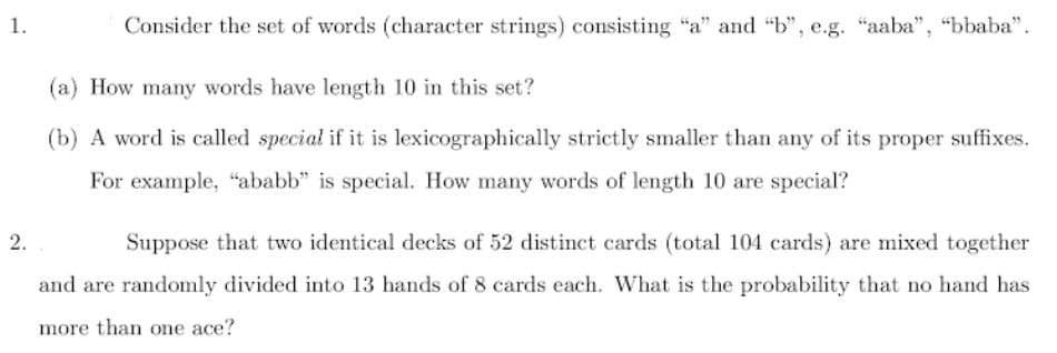 1.
2.
Consider the set of words (character strings) consisting "a" and "b", e.g. "aaba", "bbaba".
(a) How many words have length 10 in this set?
(b) A word is called special if it is lexicographically strictly smaller than any of its proper suffixes.
For example, "ababb" is special. How many words of length 10 are special?
Suppose that two identical decks of 52 distinct cards (total 104 cards) are mixed together
and are randomly divided into 13 hands of 8 cards each. What is the probability that no hand has
more than one ace?