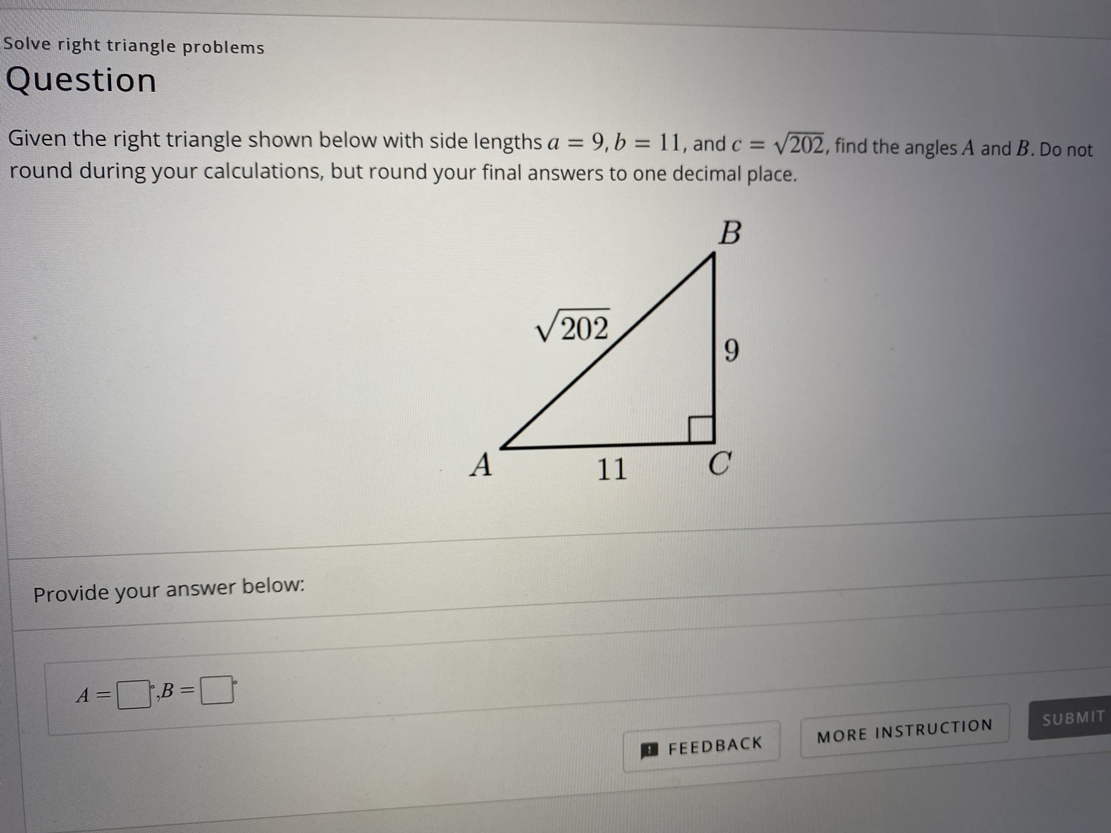 Given the right triangle shown below with side lengths a = 9,b = 11, and c = V202, find the angles A and B. Do not
round during your calculations, but round your final answers to one decimal place.
%3D
